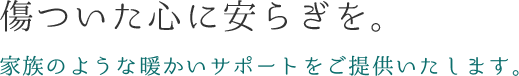 傷ついた心に安らぎを。家族のような暖かいサポートをご提供いたします。