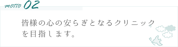 motto02 皆様の心の安らぎとなるクリニックを目指します。